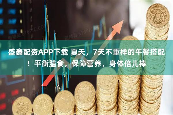 盛鑫配资APP下载 夏天，7天不重样的午餐搭配！平衡膳食，保障营养，身体倍儿棒