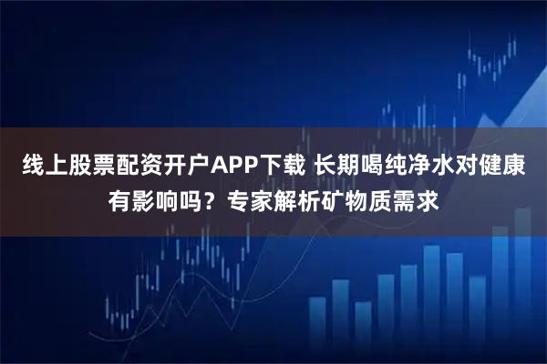 线上股票配资开户APP下载 长期喝纯净水对健康有影响吗？专家解析矿物质需求