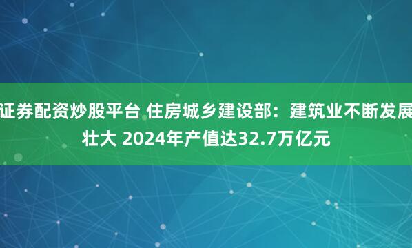 证券配资炒股平台 住房城乡建设部：建筑业不断发展壮大 2024年产值达32.7万亿元