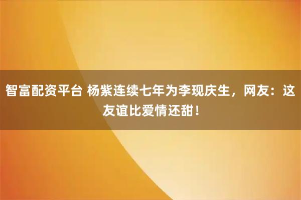 智富配资平台 杨紫连续七年为李现庆生，网友：这友谊比爱情还甜！