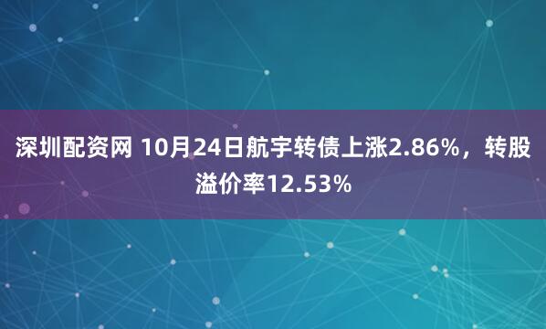 深圳配资网 10月24日航宇转债上涨2.86%，转股溢价率12.53%