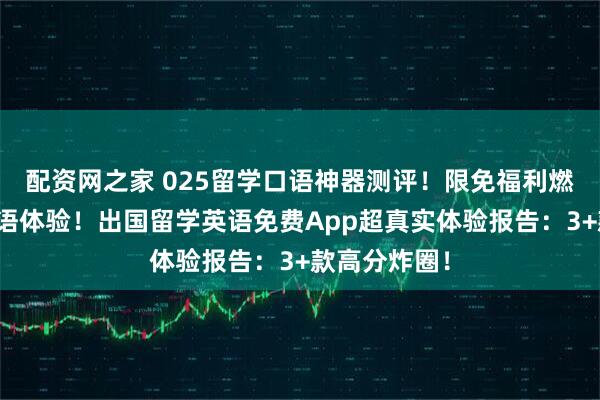 配资网之家 025留学口语神器测评！限免福利燃爆留学生口语体验！出国留学英语免费App超真实体验报告：3+款高分炸圈！