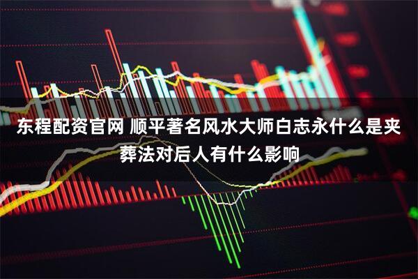 东程配资官网 顺平著名风水大师白志永什么是夹葬法对后人有什么影响