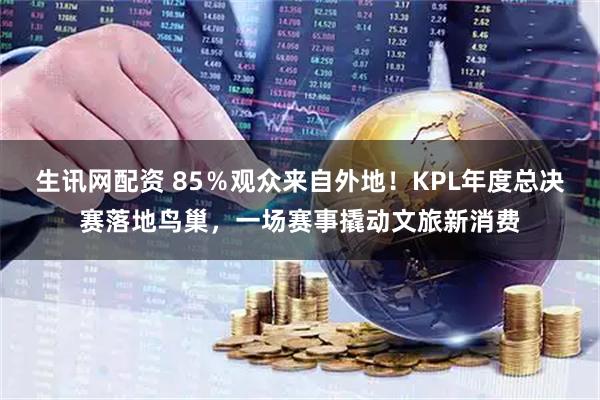 生讯网配资 85％观众来自外地！KPL年度总决赛落地鸟巢，一场赛事撬动文旅新消费
