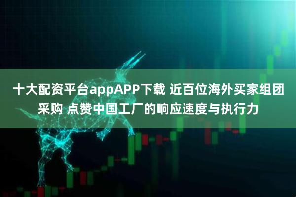 十大配资平台appAPP下载 近百位海外买家组团采购 点赞中国工厂的响应速度与执行力