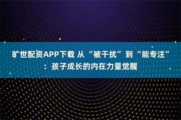旷世配资APP下载 从 “被干扰” 到 “能专注”：孩子成长的内在力量觉醒