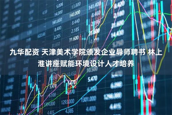 九华配资 天津美术学院颁发企业导师聘书 林上淮讲座赋能环境设计人才培养