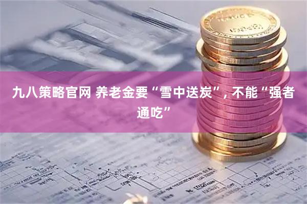 九八策略官网 养老金要“雪中送炭”, 不能“强者通吃”