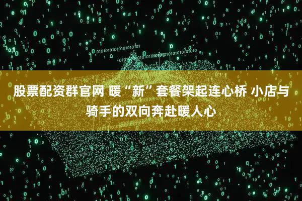 股票配资群官网 暖“新”套餐架起连心桥 小店与骑手的双向奔赴暖人心