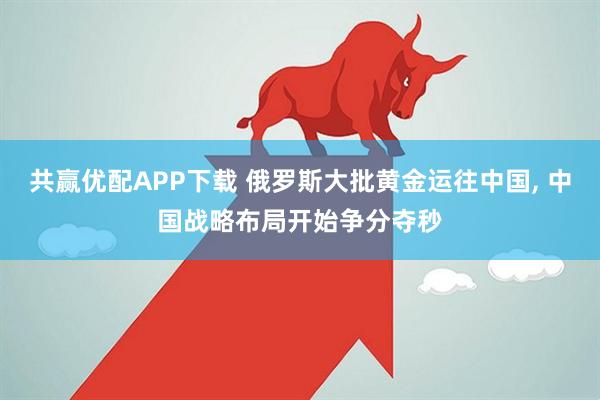 共赢优配APP下载 俄罗斯大批黄金运往中国, 中国战略布局开始争分夺秒