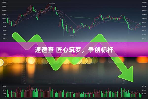 速速查 匠心筑梦，争创标杆