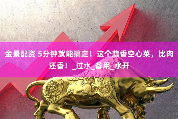 金景配资 5分钟就能搞定！这个蒜香空心菜，比肉还香！_过水_备用_水开