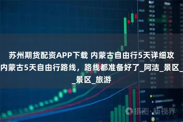 苏州期货配资APP下载 内蒙古自由行5天详细攻略，内蒙古5天自由行路线，路线都准备好了_阿洁_景区_旅游