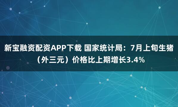 新宝融资配资APP下载 国家统计局：7月上旬生猪（外三元）价格比上期增长3.4%