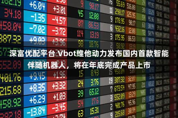 深富优配平台 Vbot维他动力发布国内首款智能伴随机器人，将在年底完成产品上市