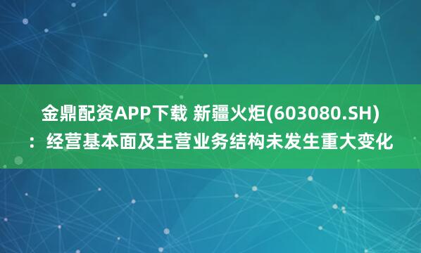 金鼎配资APP下载 新疆火炬(603080.SH)：经营基本面及主营业务结构未发生重大变化