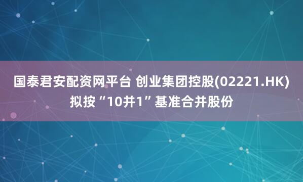 国泰君安配资网平台 创业集团控股(02221.HK)拟按“10并1”基准合并股份