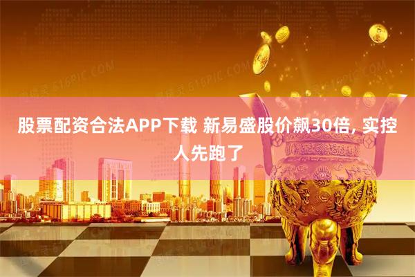 股票配资合法APP下载 新易盛股价飙30倍, 实控人先跑了
