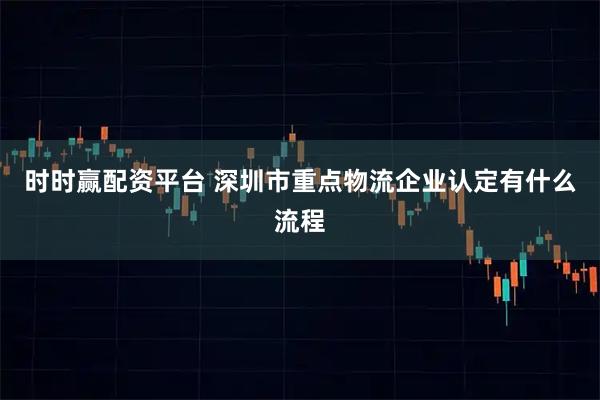 时时赢配资平台 深圳市重点物流企业认定有什么流程