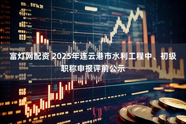 富灯网配资 2025年连云港市水利工程中、初级职称申报评前公示